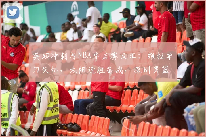 英超冲刺与NBA季后赛交汇：维拉单刀失机，太阳连胜备战，深圳男篮复盘CBA征程