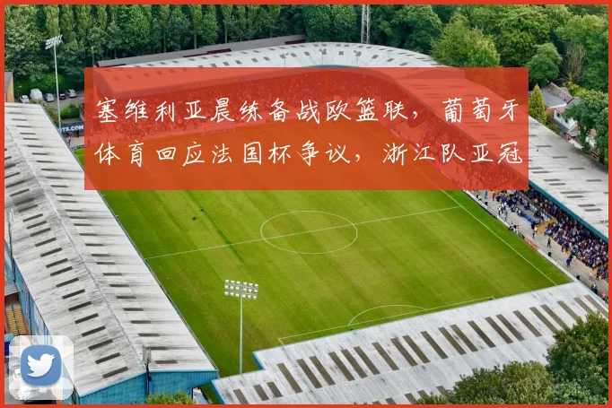 塞维利亚晨练备战欧篮联，葡萄牙体育回应法国杯争议，浙江队亚冠造点成焦点