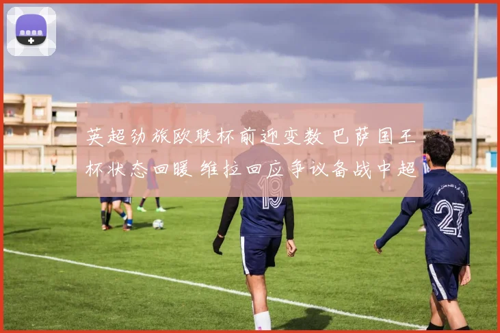 英超劲旅欧联杯前迎变数 巴萨国王杯状态回暖 维拉回应争议备战中超引热议