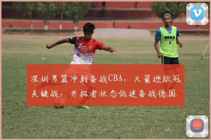 深圳男篮冲刺备战CBA，火箭迎欧冠关键战，