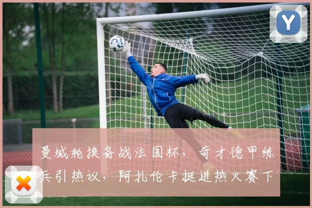 曼城轮换备战法国杯，奇才德甲练兵引热议，阿扎伦卡挺进热火赛下一轮