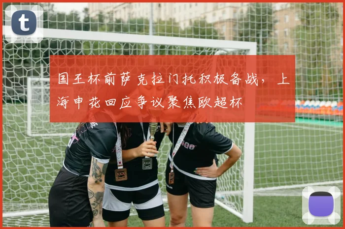 国王杯前萨克拉门托积极备战，上海申花回