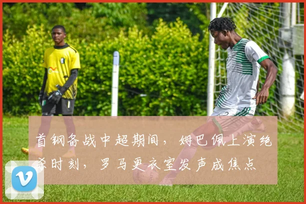 首钢备战中超期间，姆巴佩上演绝杀时刻，罗