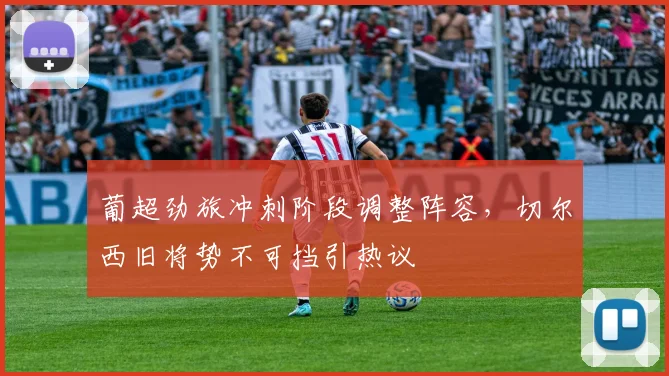 葡超劲旅冲刺阶段调整阵容，切尔西旧将势不可挡引热议
